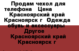 Продам чехол для телефона › Цена ­ 1 000 - Красноярский край, Красноярск г. Одежда, обувь и аксессуары » Другое   . Красноярский край,Красноярск г.